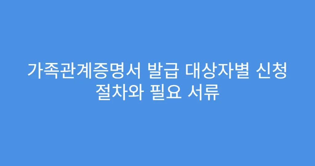 가족관계증명서 발급 대상자별 신청 절차와 필요 서류